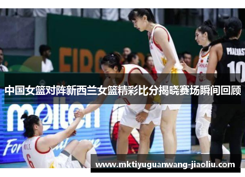 中国女篮对阵新西兰女篮精彩比分揭晓赛场瞬间回顾